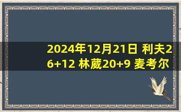 2024年12月21日 利夫26+12 林葳20+9 麦考尔46+13 同曦送广州4连败